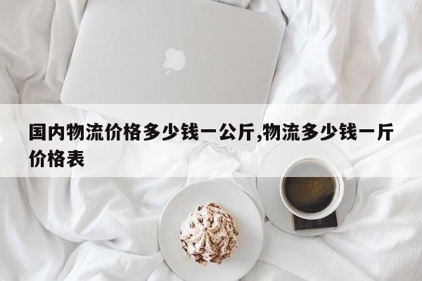 国内物流价格多少钱一公斤,物流多少钱一斤价格表