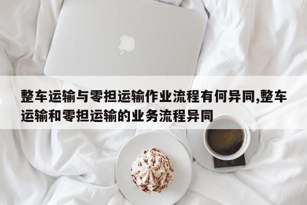 整车运输与零担运输作业流程有何异同,整车运输和零担运输的业务流程异同
