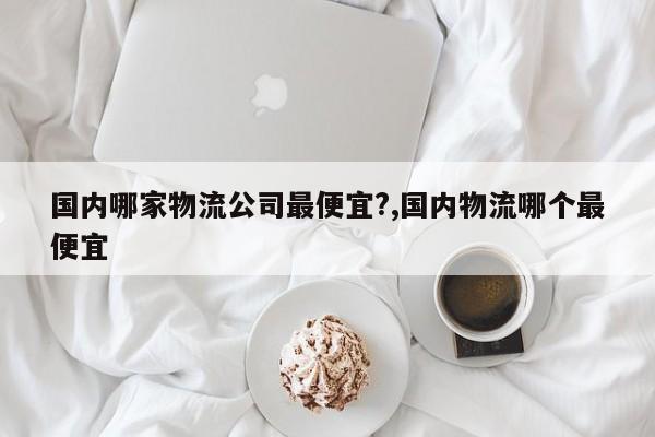 国内哪家物流公司最便宜?,国内物流哪个最便宜